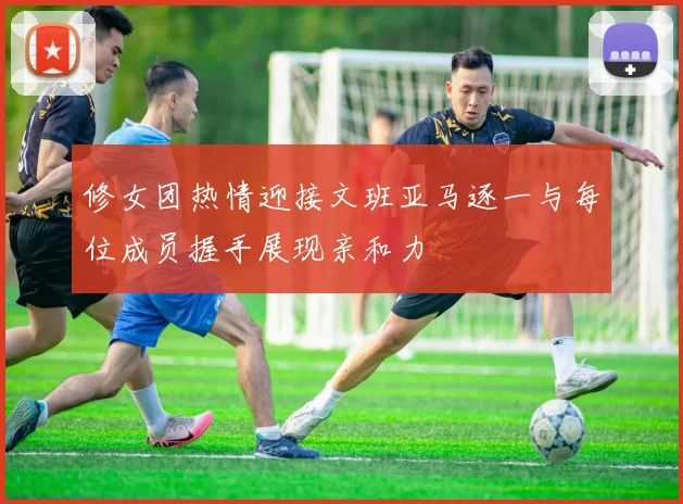 修女团热情迎接文班亚马逐一与每位成员握手展现亲和力