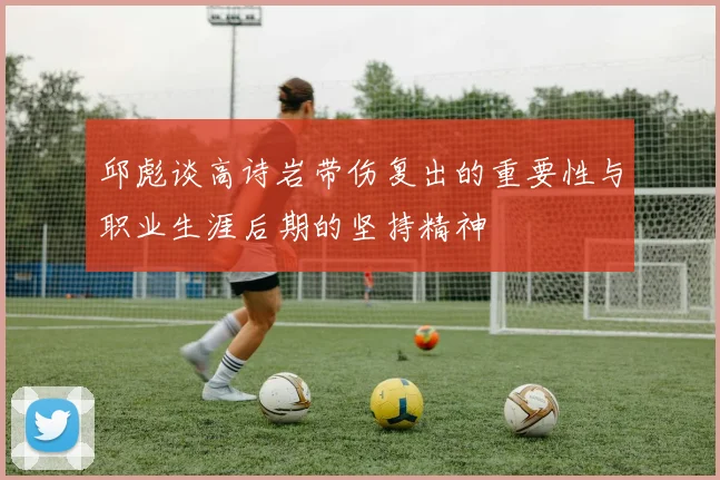 邱彪谈高诗岩带伤复出的重要性与职业生涯后期的坚持精神