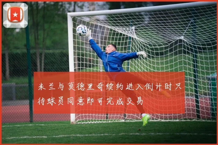 米兰与莫德里奇续约进入倒计时只待球员同意即可完成交易