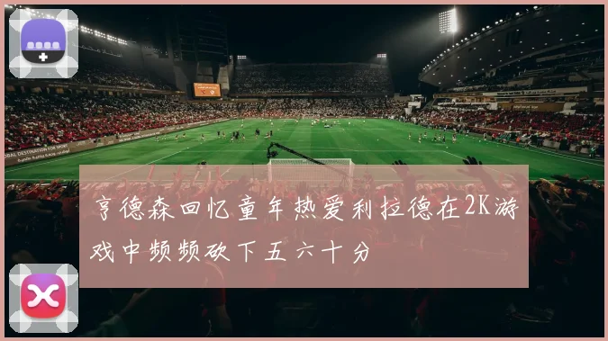 亨德森回忆童年热爱利拉德在2K游戏中频频砍下五六十分