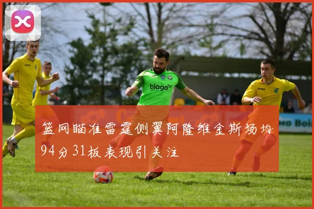 篮网瞄准雷霆侧翼阿隆维金斯场均94分31板表现引关注