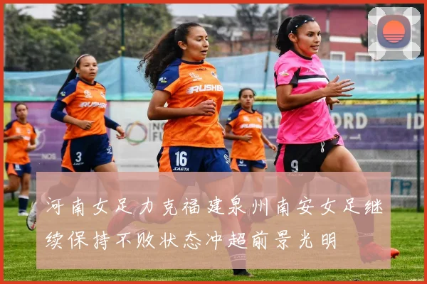 河南女足力克福建泉州南安女足继续保持不败状态冲超前景光明
