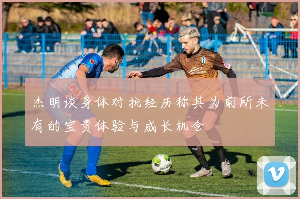 杰明谈身体对抗经历称其为前所未有的宝贵体验与成长机会