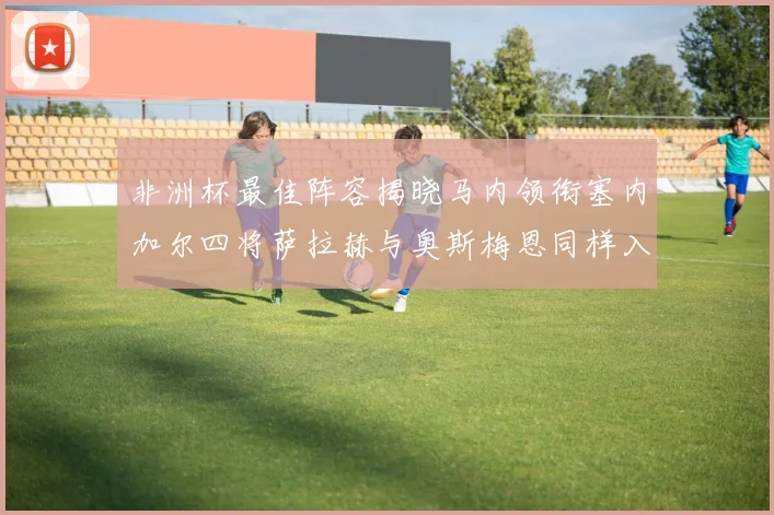 非洲杯最佳阵容揭晓马内领衔塞内加尔四将萨拉赫与奥斯梅恩同样入选
