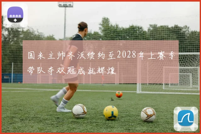 国米主帅齐沃续约至2028年上赛季带队夺双冠成就辉煌