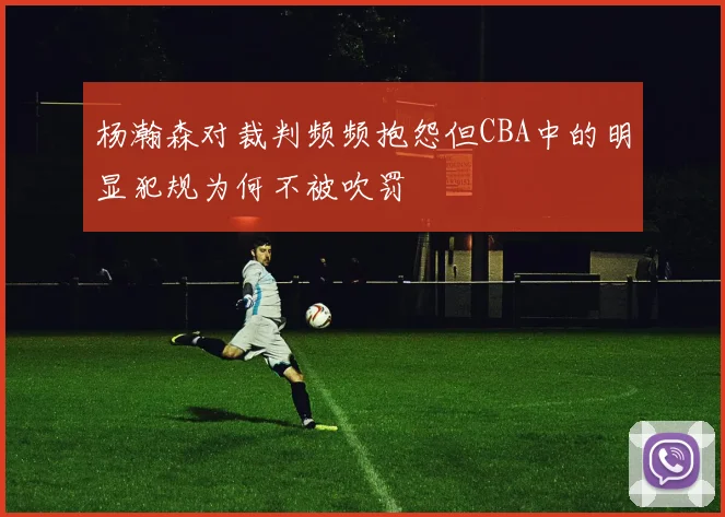 杨瀚森对裁判频频抱怨但CBA中的明显犯规为何不被吹罚