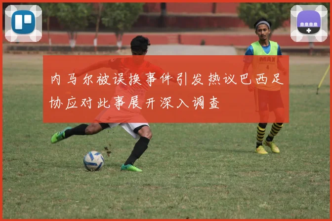 内马尔被误换事件引发热议巴西足协应对此事展开深入调查