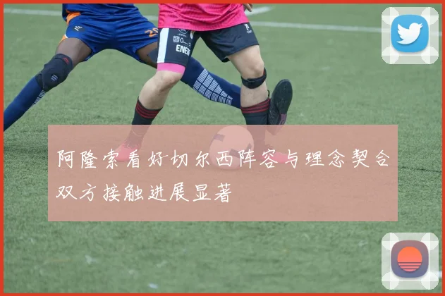 阿隆索看好切尔西阵容与理念契合双方接触进展显著