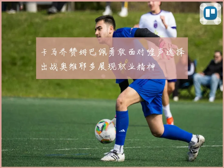 卡马乔赞姆巴佩勇敢面对嘘声选择出战奥维耶多展现职业精神