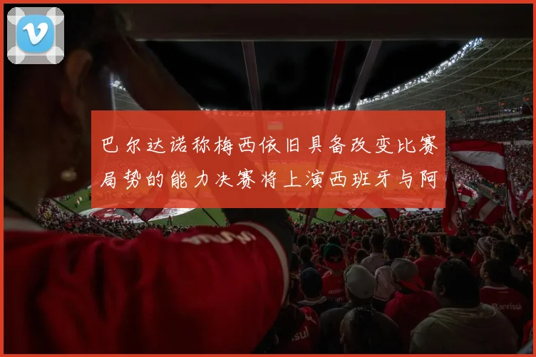 巴尔达诺称梅西依旧具备改变比赛局势的能力决赛将上演西班牙与阿根廷的对决