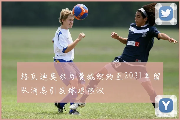 格瓦迪奥尔与曼城续约至2031年留队消息引发球迷热议