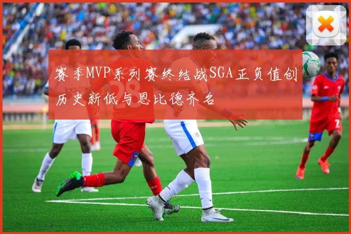 赛季MVP系列赛终结战SGA正负值创历史新低与恩比德齐名