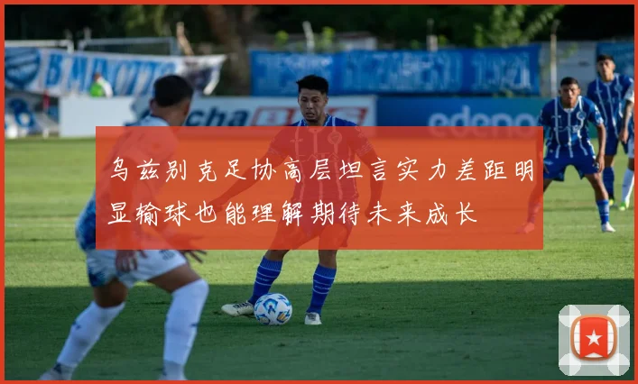 乌兹别克足协高层坦言实力差距明显输球也能理解期待未来成长