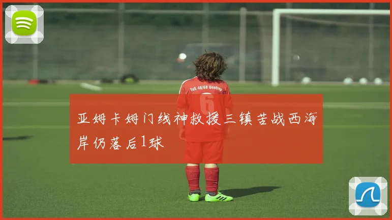 亚姆卡姆门线神救援三镇苦战西海岸仍落后1球