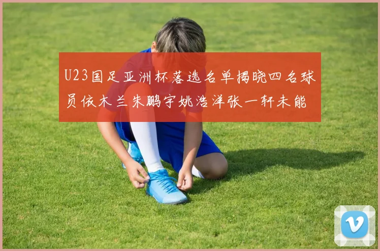U23国足亚洲杯落选名单揭晓四名球员依木兰朱鹏宇姚浩洋张一轩未能入选