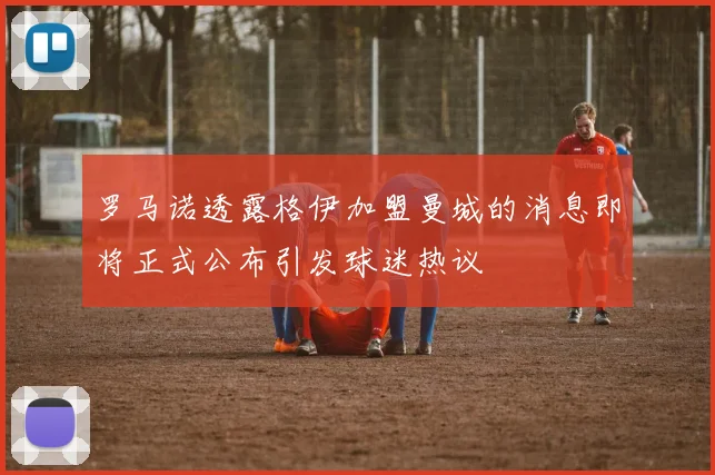 罗马诺透露格伊加盟曼城的消息即将正式公布引发球迷热议